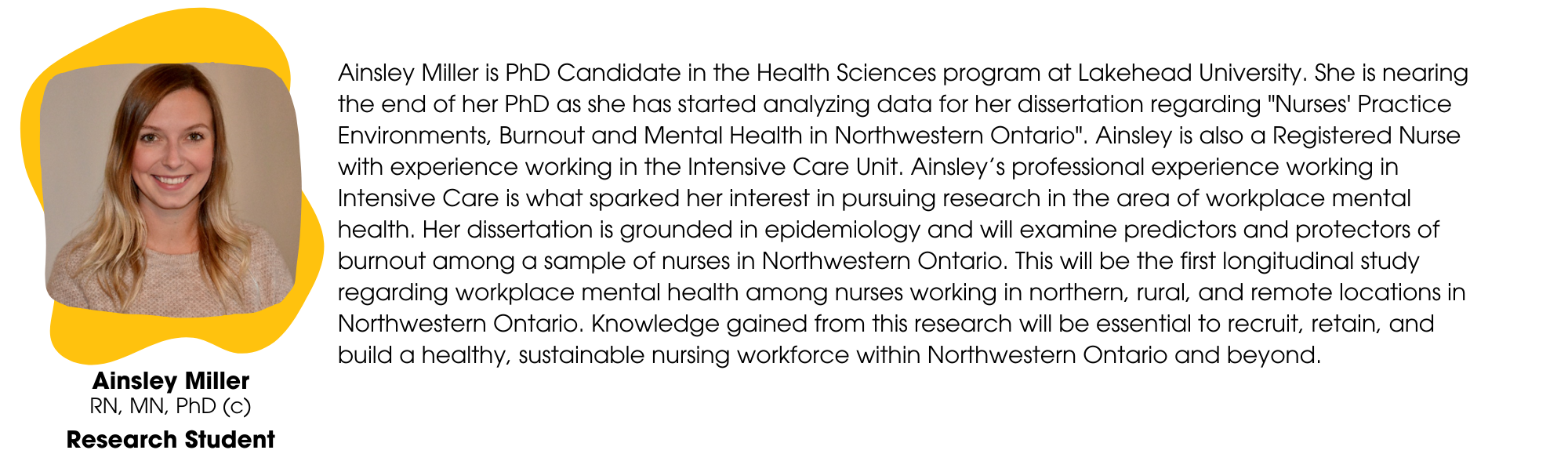 Ainsley Miller is PhD Candidate in the Health Sciences program at Lakehead University. She is nearing the end of her PhD as she has started analyzing data for her dissertation regarding "Nurses' Practice Environments, Burnout and Mental Health in Northwestern Ontario". Ainsley is also a Registered Nurse with experience working in the Intensive Care Unit. Ainsley’s professional experience working in Intensive Care is what sparked her interest in pursuing research in the area of workplace mental health. Her dissertation is grounded in epidemiology and will examine predictors and protectors of burnout among a sample of nurses in Northwestern Ontario. This will be the first longitudinal study regarding workplace mental health among nurses working in northern, rural, and remote locations in Northwestern Ontario. Knowledge gained from this research will be essential to recruit, retain, and build a healthy, sustainable nursing workforce within Northwestern Ontario and beyond.