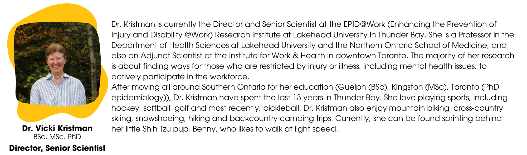 Dr. Kristman is currently the Director and Senior Scientist at the EPID@Work (Enhancing the Prevention of Injury and Disability @Work) Research Institute at Lakehead University in Thunder Bay. She is a Professor in the Department of Health Sciences at Lakehead University and the Northern Ontario School of Medicine, and also an Adjunct Scientist at the Institute for Work & Health in downtown Toronto. The majority of her research is about finding ways for those who are restricted by injury or illness, including mental health issues, to actively participate in the workforce. After moving all around Southern Ontario for her education (Guelph (BSc), Kingston (MSc), Toronto (PhD epidemiology)), Dr. Kristman have spent the last 13 years in Thunder Bay. She love playing sports, including hockey, softball, golf and most recently, pickleball. Dr. Kristman also enjoy mountain biking, cross-country skiing, snowshoeing, hiking and backcountry camping trips. Currently, she can be found sprinting behind her little Shih Tzu pup, Benny, who likes to walk at light speed.