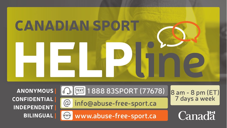 Canadian Sports helpline: Access the helpline toll free from 8 a.m. to 8 p.m. (Eastern Time), seven days a week by telephone, text, live chat or email in both official languages.  Visit: abuse-free-sport.ca Email: info@abuse-free-sport.ca Call or text: 1-888-83SPORT (1-888-837-7678) The Canadian Sport Helpline is funded by Government of Canada.