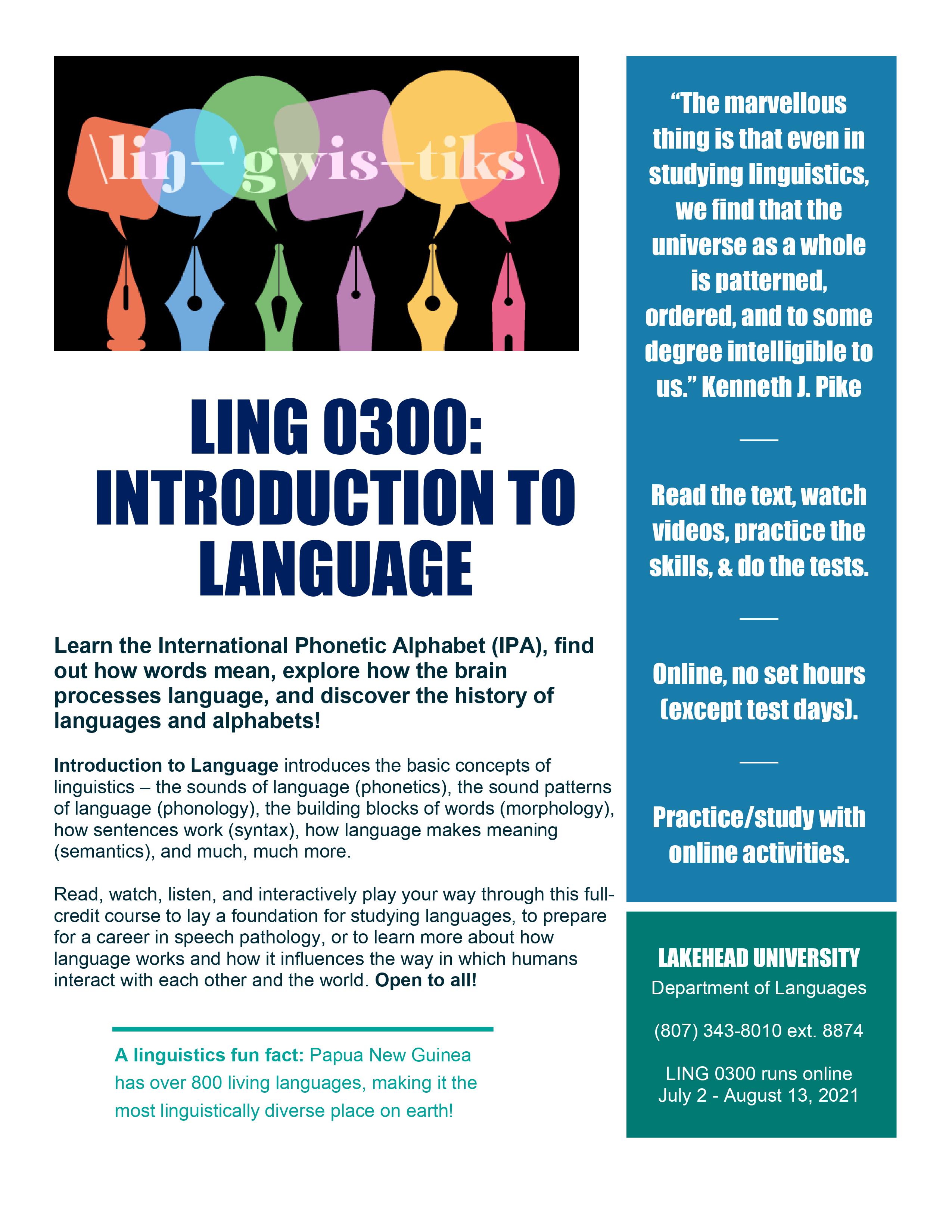 Learn the International Phonetic Alphabet (IPA), find out how words mean, explore how the brain processes language, and discover the history of languages and alphabets!   Introduction to Language introduces the basic concepts of linguistics – the sounds of language (phonetics), the sound patterns of language (phonology), the building blocks of words (morphology), how sentences work (syntax), how language makes meaning (semantics), and much, much more. Read, watch, listen, and interactively play your way through this full-credit course to lay a foundation for studying languages, to prepare for a career in speech pathology, or to learn more about how language works and how it influences the way in which humans interact with each other and the world. Open to all! A linguistics fun fact: Papua New Guinea has over 800 living languages, making it the most linguistically diverse place on earth! Following content is on the right hand-side of the poster: “The marvellous thing is that even in studying linguistics,  we find that the universe as a whole is patterned, ordered, and to some degree intelligible to us.” Kenneth J. Pike. Read the text, watch videos, practice the skills, & do the tests. Online, no set hours (except test days).  Practice/study with online activities. LAKEHEAD UNIVERSITY Department of Languages  (807) 343-8010 ext. 8874 LING 0300 runs online   July 2 - August 13, 2021